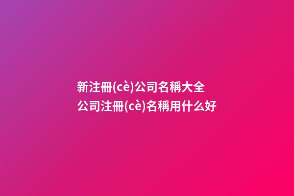 新注冊(cè)公司名稱大全 公司注冊(cè)名稱用什么好